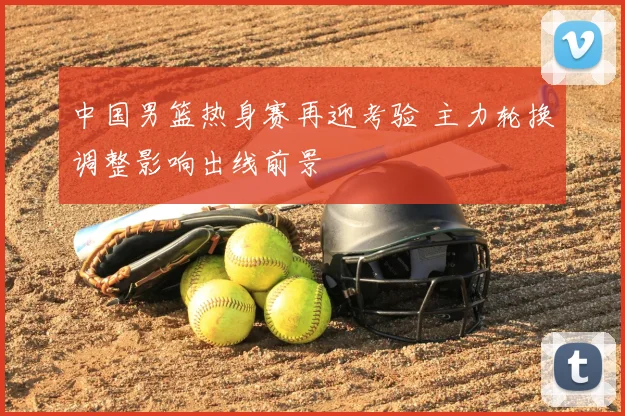 中国男篮热身赛再迎考验 主力轮换调整影响出线前景