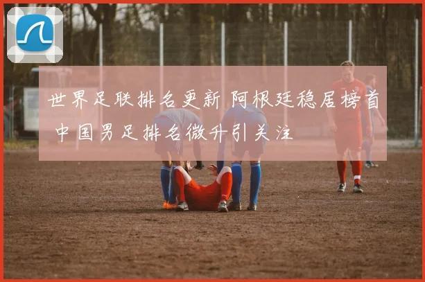 世界足联排名更新 阿根廷稳居榜首 中国男足排名微升引关注
