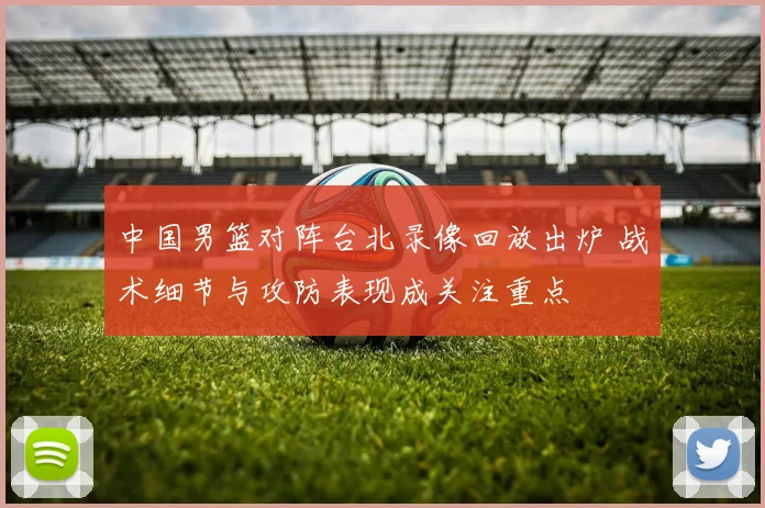 中国男篮对阵台北录像回放出炉 战术细节与攻防表现成关注重点