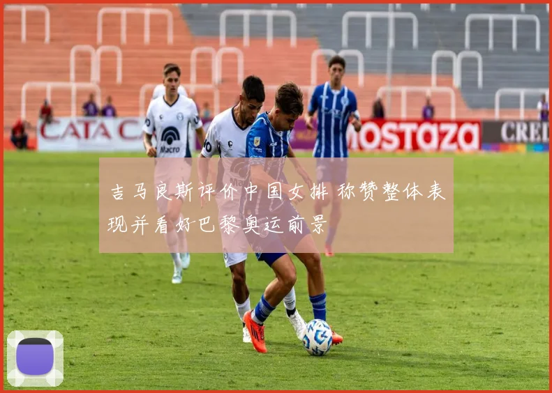 吉马良斯评价中国女排 称赞整体表现并看好巴黎奥运前景