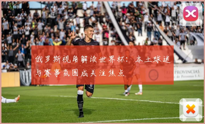 俄罗斯视角解读世界杯：本土球迷与赛事氛围成关注焦点