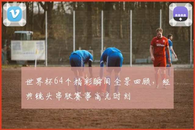 世界杯64个精彩瞬间全景回顾，经典镜头串联赛事高光时刻
