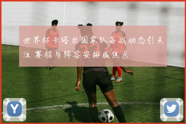 世界杯卡塔尔国家队备战动态引关注 赛程与阵容安排成焦点